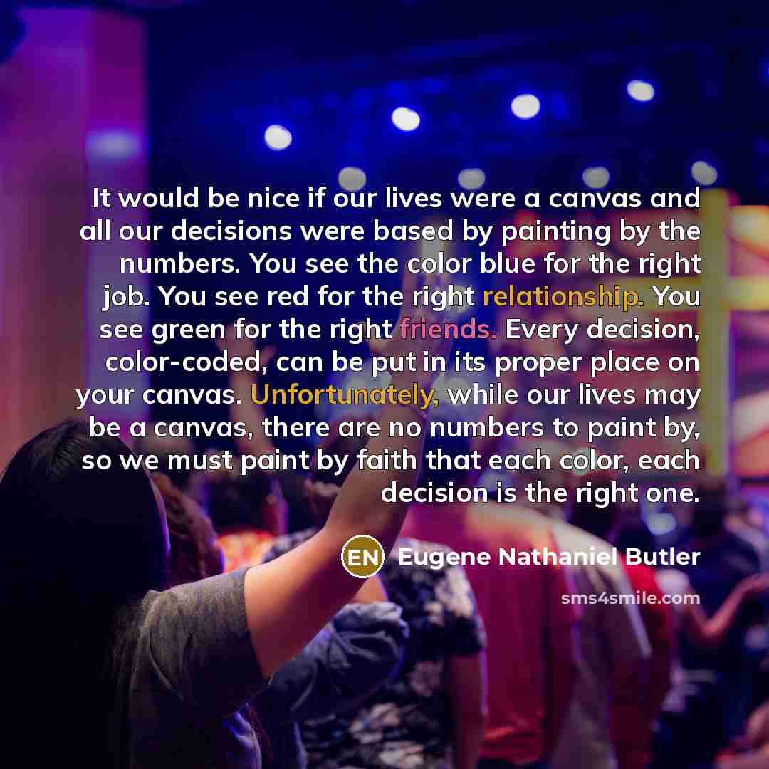 “It would be nice if our lives were a canvas and all our decisions were based by painting by the numbers. You see the color blue for the right job. You see red for the right relationship. You see green for the right friends. Every decision, color-coded, can be put in its proper place on your…” quote by Eugene Nathaniel Butler