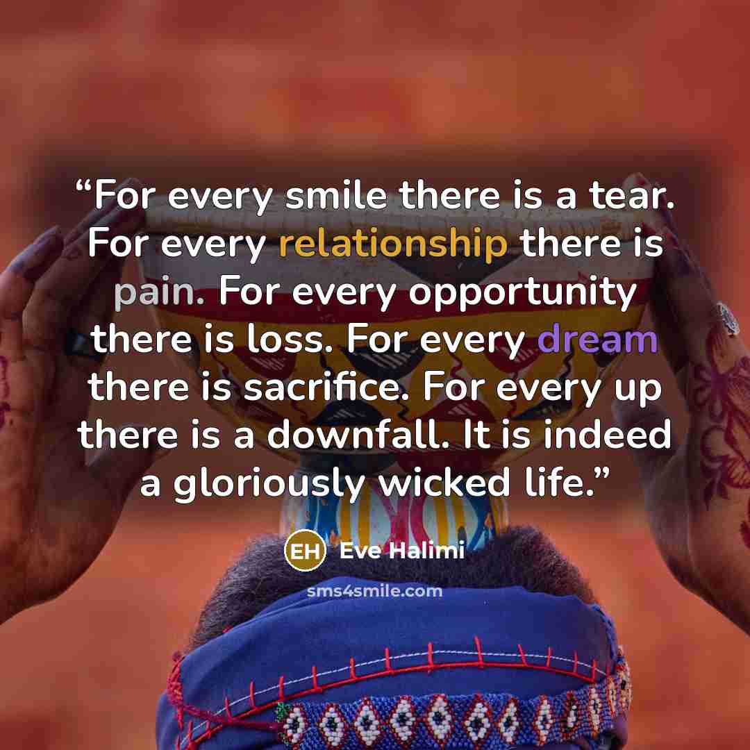 “For every smile there is a tear. For every relationship there is pain. For every opportunity there is loss. For every dream there is sacrifice. For every up there is a downfall. It is indeed a gloriously wicked life.” quote by Eve Halimi