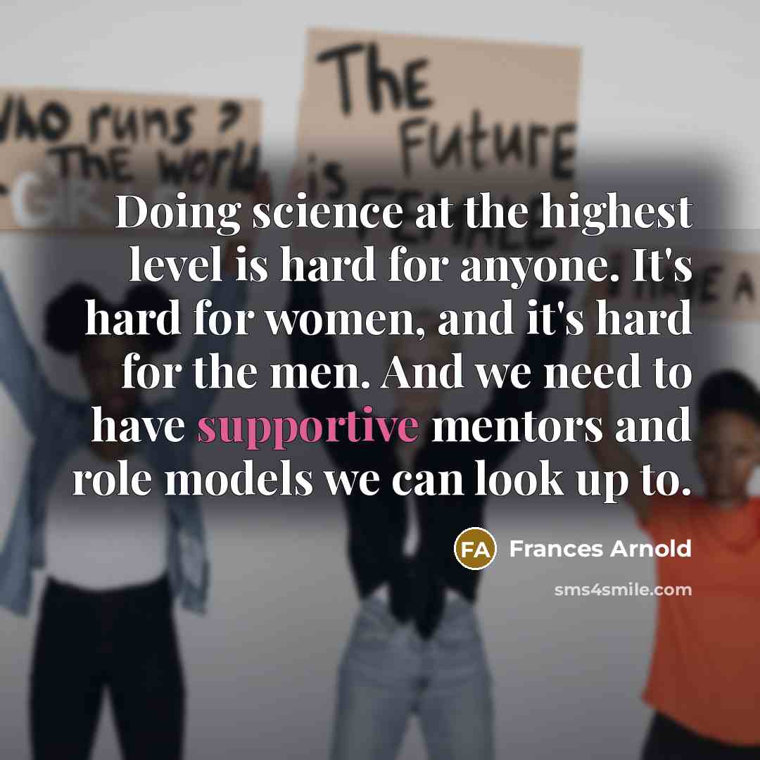 “Doing science at the highest level is hard for anyone. It's hard for women, and it's hard for the men. And we need to have supportive mentors and role models we can look up to.” quote by Frances Arnold