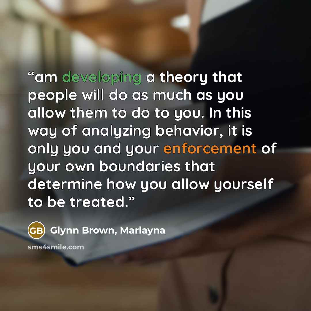 “am developing a theory that people will do as much as you allow them to do to you. In this way of analyzing behavior, it is only you and your enforcement of your own boundaries that determine how you allow yourself to be treated.” quote by Glynn Brown, Marlayna