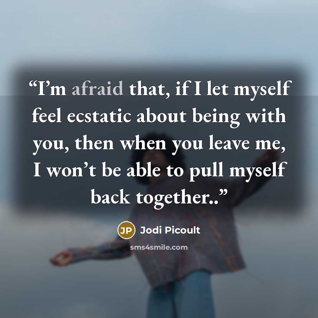 “I’m afraid that, if I let myself feel ecstatic about being with you, then when you leave me, I won’t be able to pull myself back together..” quote by Jodi Picoult