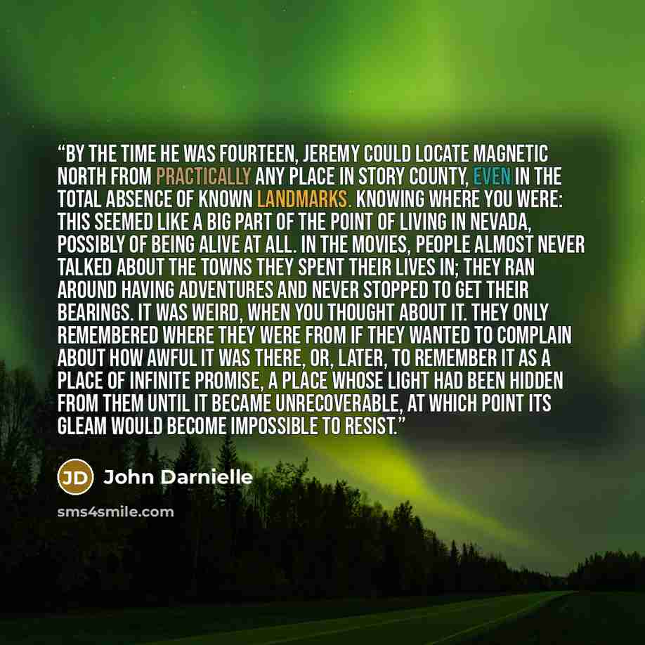 “By the time he was fourteen, Jeremy could locate magnetic north from practically any place in Story County, even in the total absence of known landmarks. Knowing where you were: this seemed like a big part of the point of living in Nevada, possibly of being alive at all. In the movies, people…” quote by John Darnielle