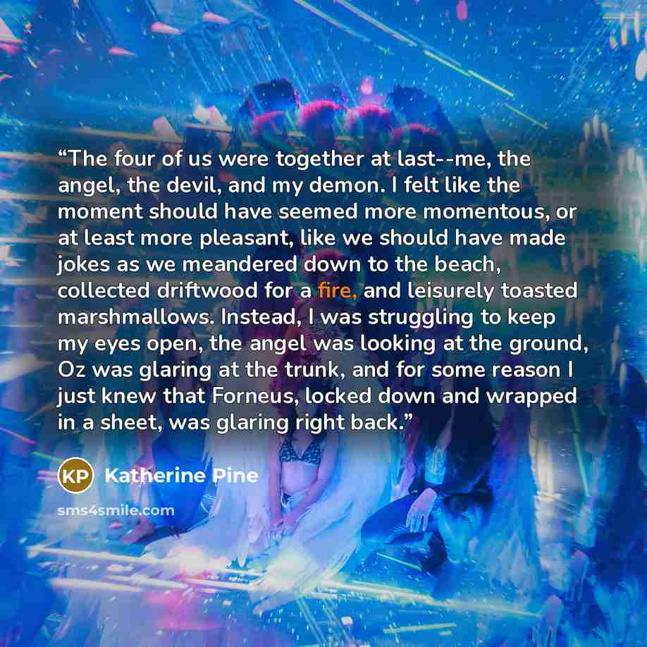 “The four of us were together at last--me, the angel, the devil, and my demon. I felt like the moment should have seemed more momentous, or at least more pleasant, like we should have made jokes as we meandered down to the beach, collected driftwood for a fire, and leisurely toasted marshmallows…” quote by Katherine Pine