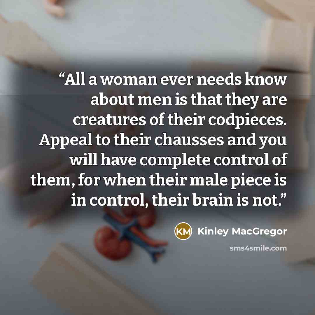 “All a woman ever needs know about men is that they are creatures of their codpieces. Appeal to their chausses and you will have complete control of them, for when their male piece is in control, their brain is not.” quote by Kinley MacGregor