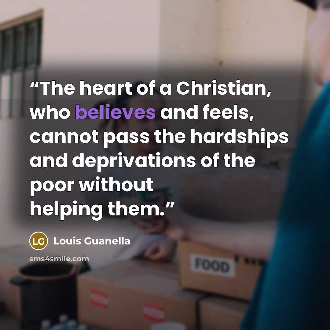 “The heart of a Christian, who believes and feels, cannot pass the hardships and deprivations of the poor without helping them.” quote by Louis Guanella