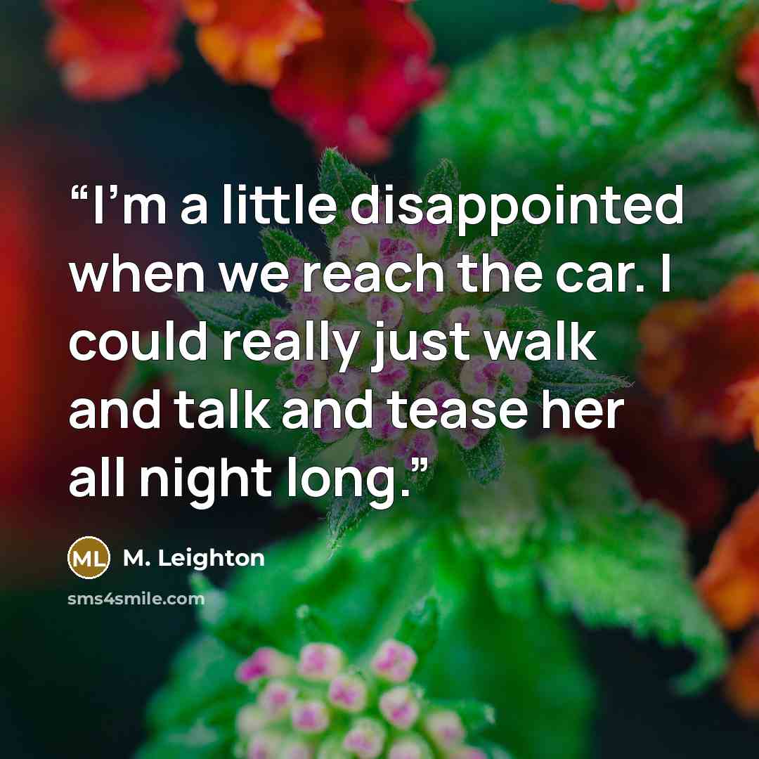 “I’m a little disappointed when we reach the car. I could really just walk and talk and tease her all night long.” quote by M. Leighton