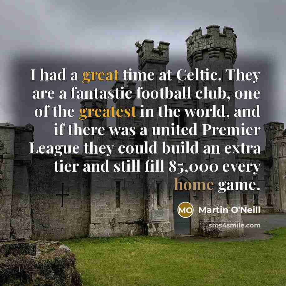 “I had a great time at Celtic. They are a fantastic football club, one of the greatest in the world, and if there was a united Premier League they could build an extra tier and still fill 85,000 every home game.” quote by Martin O'Neill