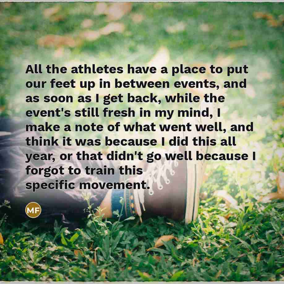 “All the athletes have a place to put our feet up in between events, and as soon as I get back, while the event's still fresh in my mind, I make a note of what went well, and think it was because I did this all year, or that didn't go well because I forgot to train this specific movement.” quote by Mat Fraser