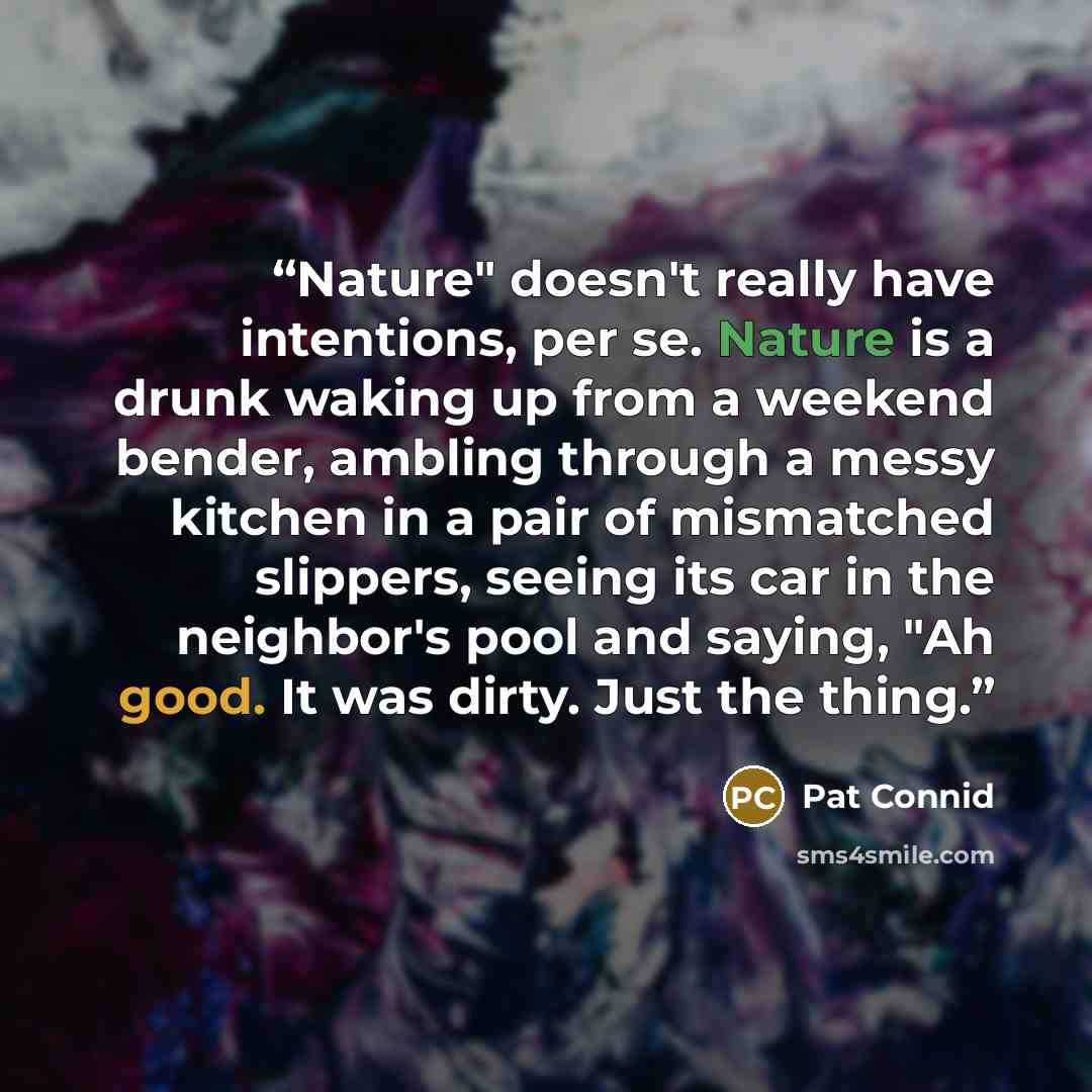 “Nature" doesn't really have intentions, per se. Nature is a drunk waking up from a weekend bender, ambling through a messy kitchen in a pair of mismatched slippers, seeing its car in the neighbor's pool and saying, "Ah good. It was dirty. Just the thing.” quote by Pat Connid