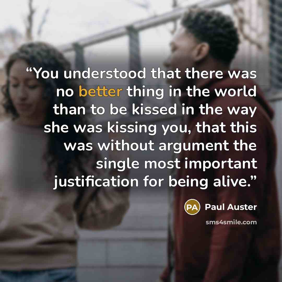 “You understood that there was no better thing in the world than to be kissed in the way she was kissing you, that this was without argument the single most important justification for being alive.” quote by Paul Auster