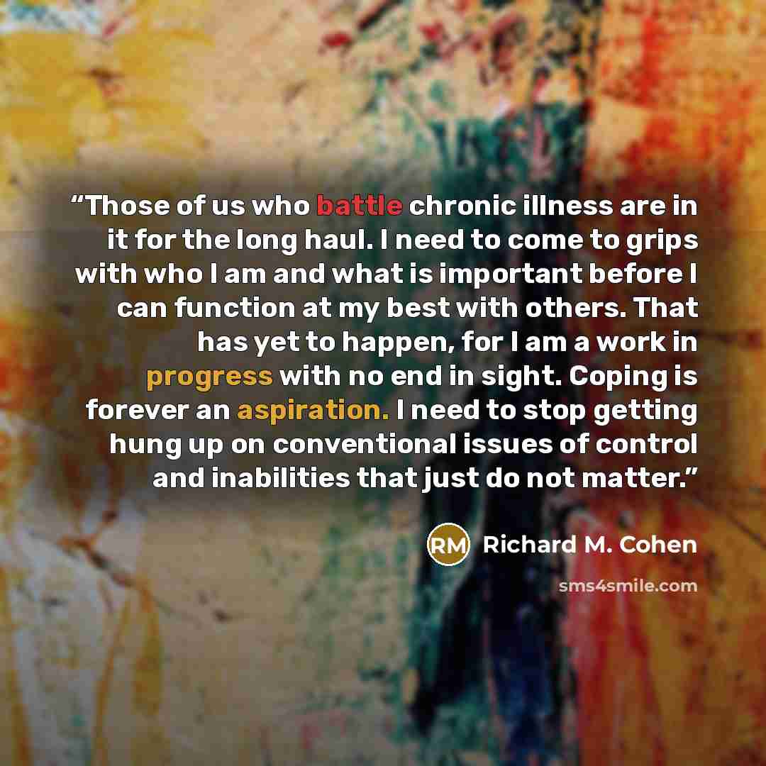 “Those of us who battle chronic illness are in it for the long haul. I need to come to grips with who I am and what is important before I can function at my best with others. That has yet to happen, for I am a work in progress with no end in sight. Coping is forever an aspiration. I need to stop…” quote by Richard M. Cohen
