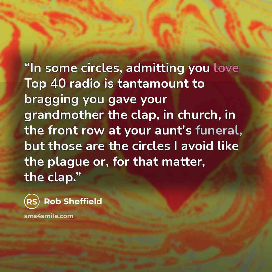 “In some circles, admitting you love Top 40 radio is tantamount to bragging you gave your grandmother the clap, in church, in the front row at your aunt's funeral, but those are the circles I avoid like the plague or, for that matter, the clap.” quote by Rob Sheffield