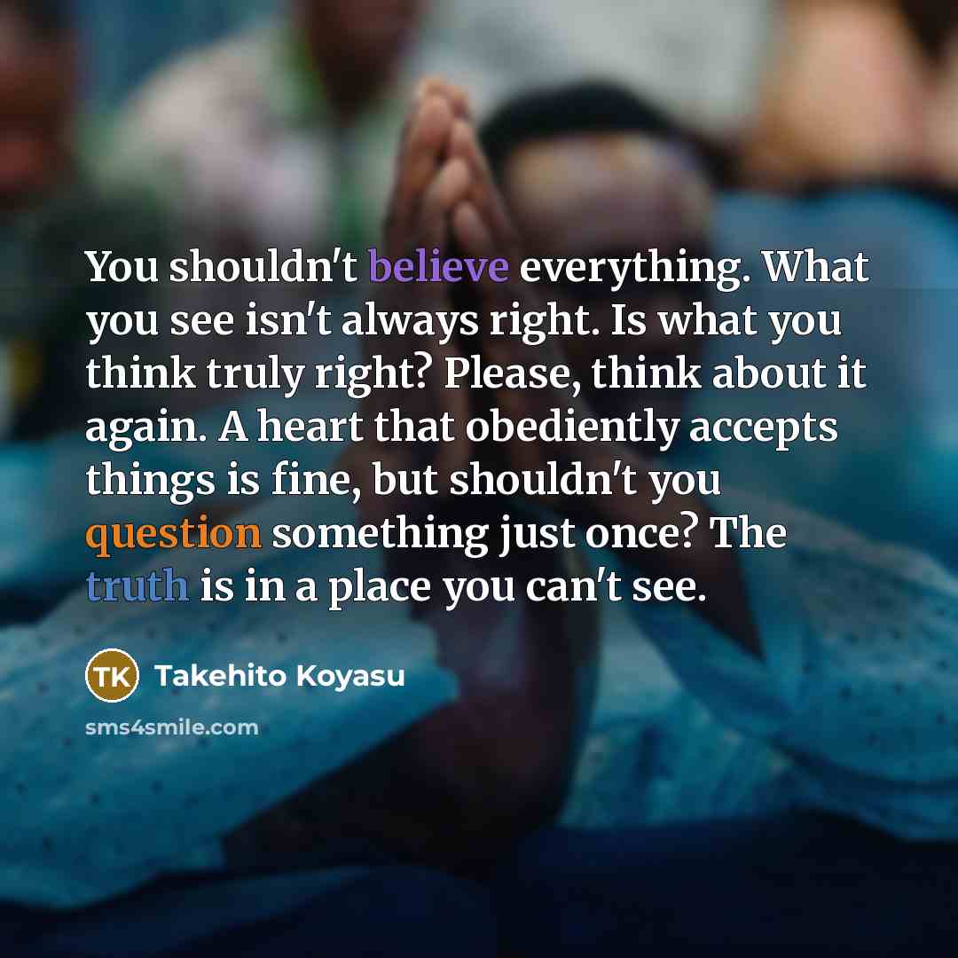 “You shouldn't believe everything. What you see isn't always right. Is what you think truly right? Please, think about it again. A heart that obediently accepts things is fine, but shouldn't you question something just once? The truth is in a place you can't see.” quote by Takehito Koyasu