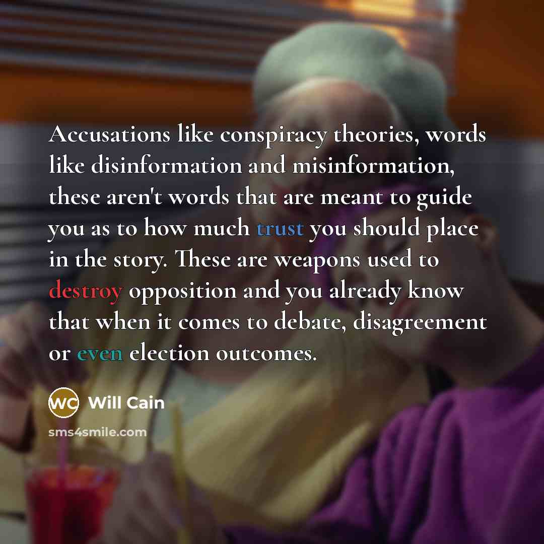 “Accusations like conspiracy theories, words like disinformation and misinformation, these aren't words that are meant to guide you as to how much trust you should place in the story. These are weapons used to destroy opposition and you already know that when it comes to debate, disagreement or…” quote by Will Cain