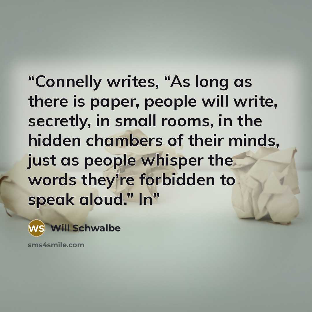 “Connelly writes, “As long as there is paper, people will write, secretly, in small rooms, in the hidden chambers of their minds, just as people whisper the words they’re forbidden to speak aloud.” In” quote by Will Schwalbe