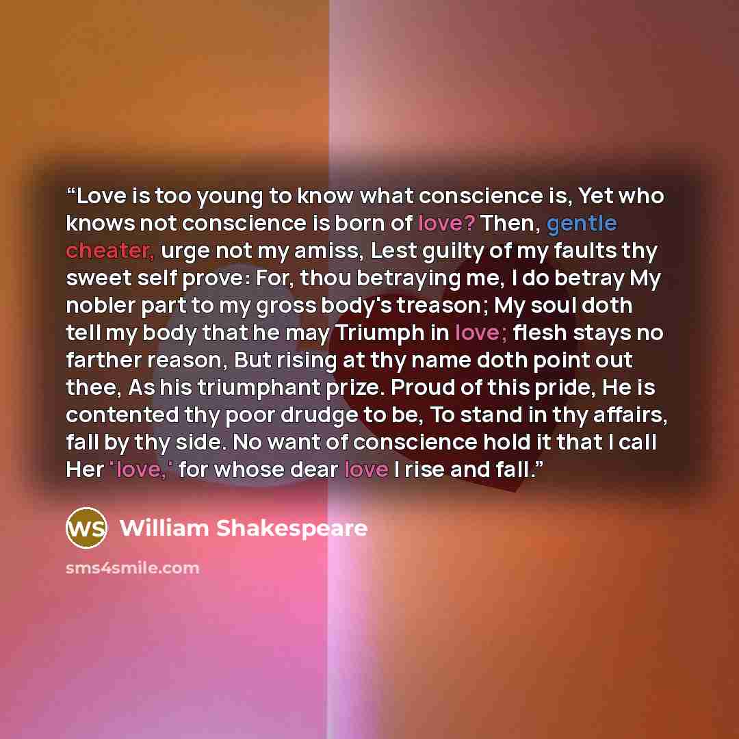 “Love is too young to know what conscience is, Yet who knows not conscience is born of love? Then, gentle cheater, urge not my amiss, Lest guilty of my faults thy sweet self prove: For, thou betraying me, I do betray My nobler part to my gross body's treason; My soul doth tell my body that he may…” quote by William Shakespeare