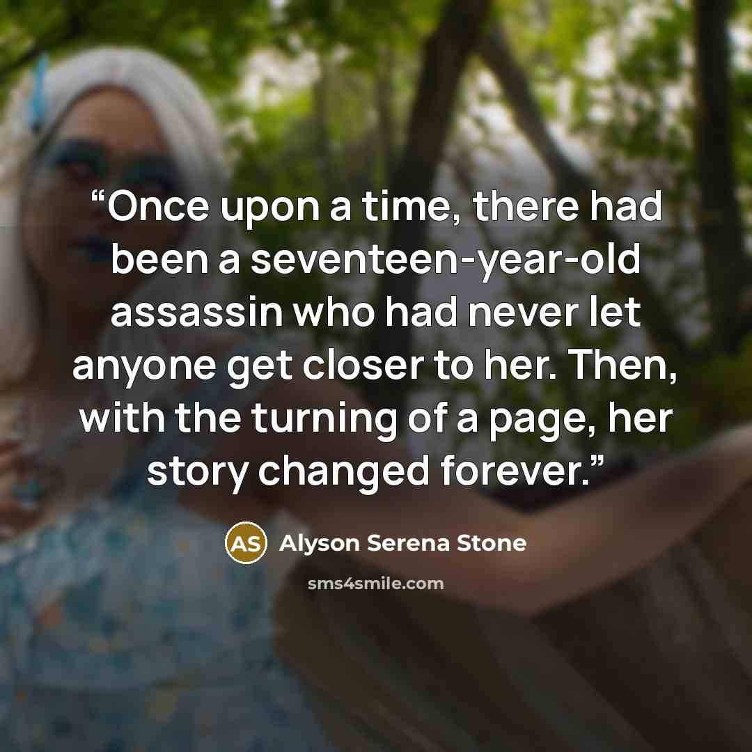 “Once upon a time, there had been a seventeen-year-old assassin who had never let anyone get closer to her. Then, with the turning of a page, her story changed forever.” quote by Alyson Serena Stone