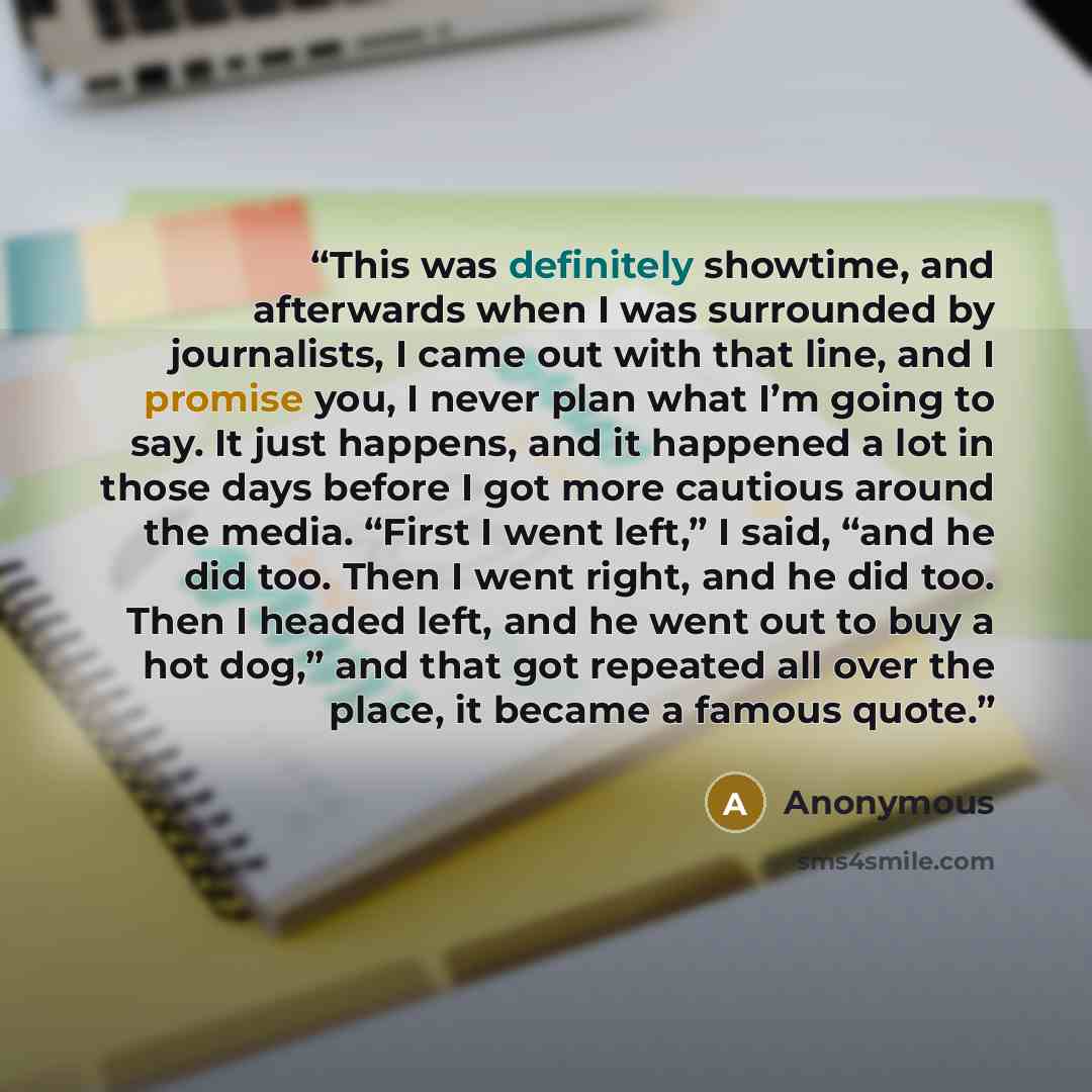 “This was definitely showtime, and afterwards when I was surrounded by journalists, I came out with that line, and I promise you, I never plan what I’m going to say. It just happens, and it happened a lot in those days before I got more cautious around the media. “First I went left,” I said, “and…” quote by Anonymous