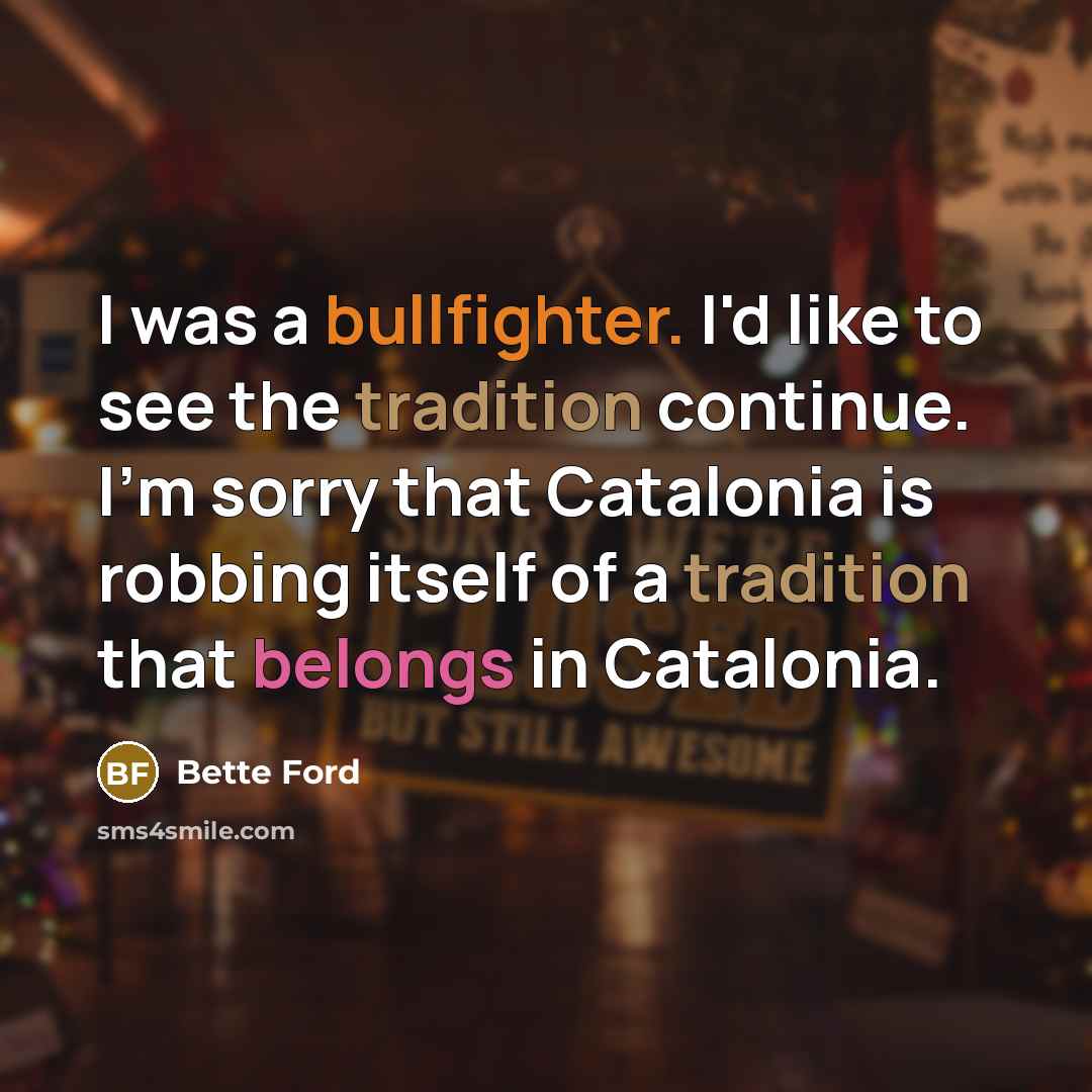 “I was a bullfighter. I'd like to see the tradition continue. I'm sorry that Catalonia is robbing itself of a tradition that belongs in Catalonia.” quote by Bette Ford