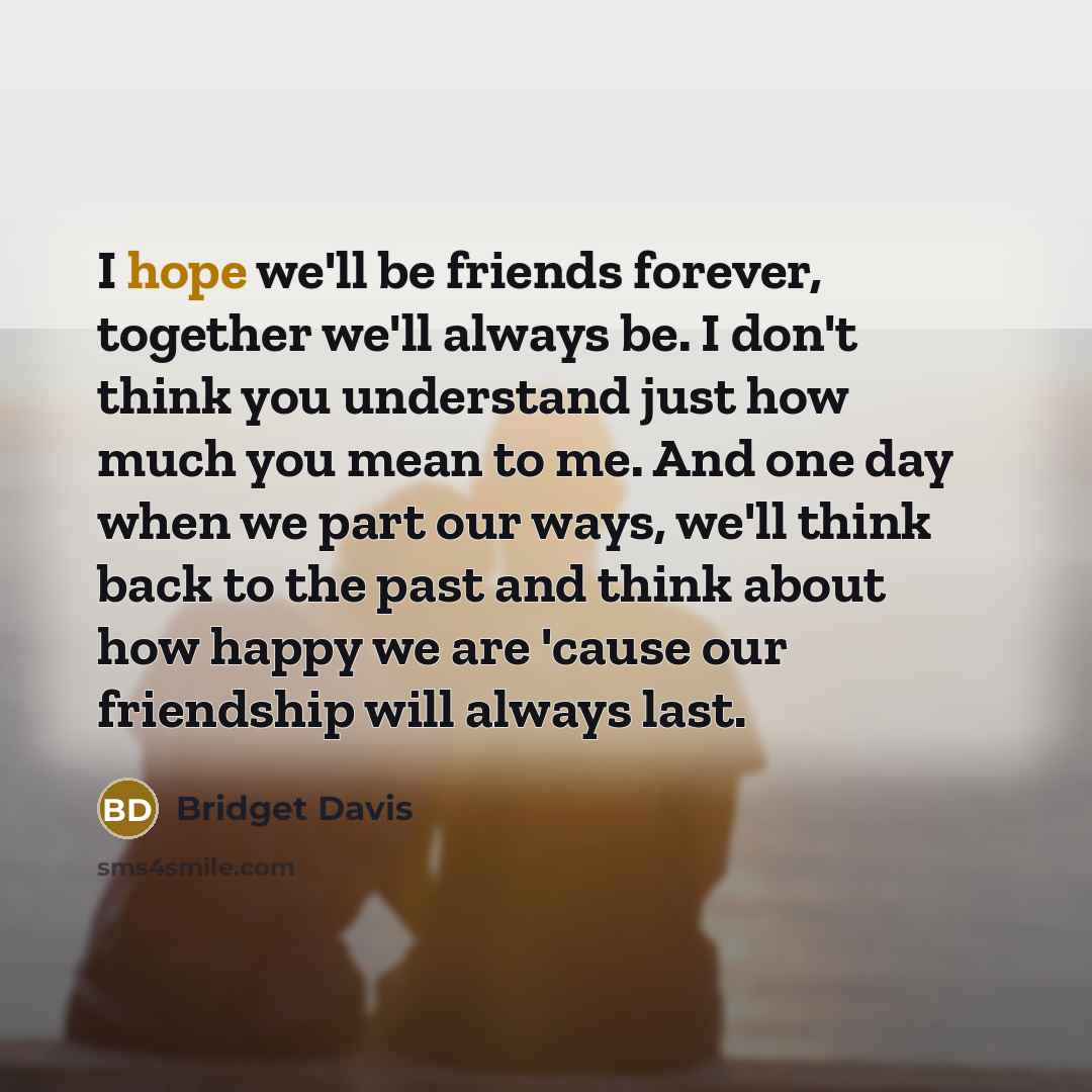 “I hope we'll be friends forever, together we'll always be. I don't think you understand just how much you mean to me. And one day when we part our ways, we'll think back to the past and think about how happy we are 'cause our friendship will always last.” quote by Bridget Davis