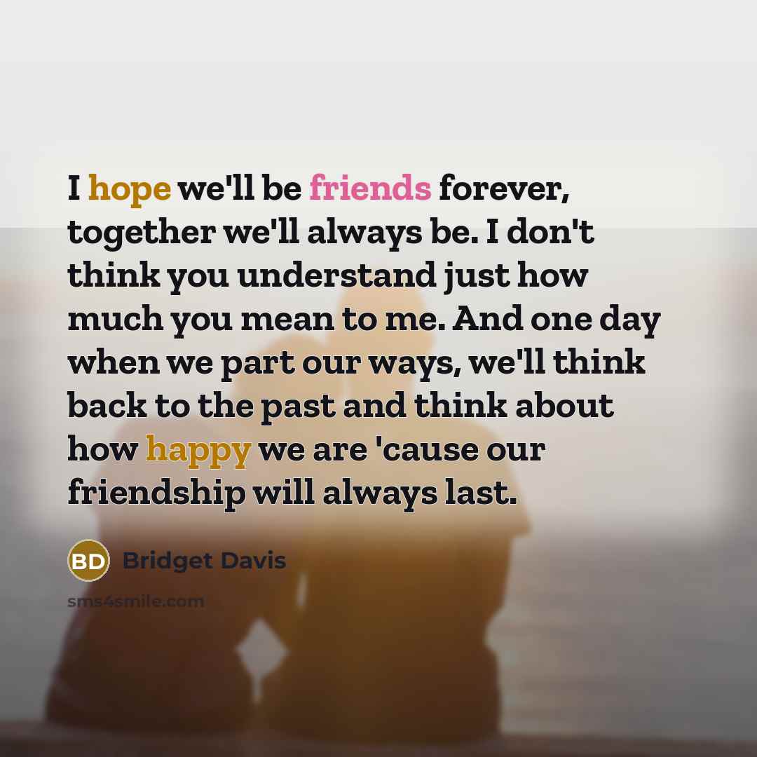 “I hope we'll be friends forever, together we'll always be. I don't think you understand just how much you mean to me. And one day when we part our ways, we'll think back to the past and think about how happy we are 'cause our friendship will always last.” quote by Bridget Davis