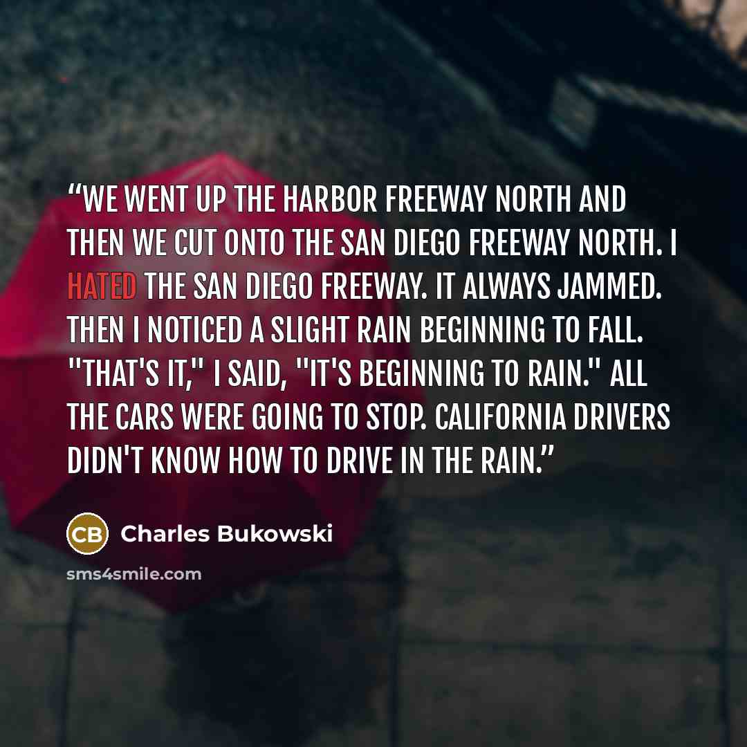 “We went up the Harbor freeway north and then we cut onto the San Diego freeway north. I hated the San Diego freeway. It always jammed. Then I noticed a slight rain beginning to fall. "That's it," I said, "it's beginning to rain." All the cars were going to stop. California drivers didn't know how…” quote by Charles Bukowski