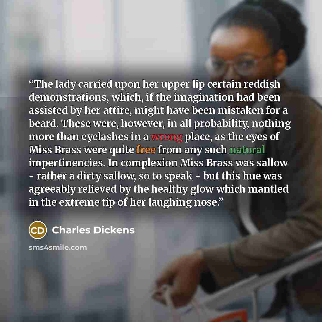 “The lady carried upon her upper lip certain reddish demonstrations, which, if the imagination had been assisted by her attire, might have been mistaken for a beard. These were, however, in all probability, nothing more than eyelashes in a wrong place, as the eyes of Miss Brass were quite free from…” quote by Charles Dickens