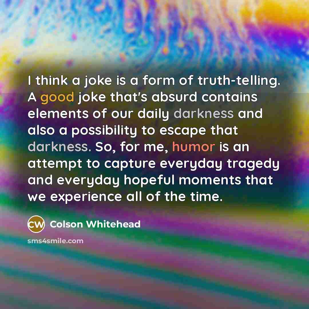 “I think a joke is a form of truth-telling. A good joke that's absurd contains elements of our daily darkness and also a possibility to escape that darkness. So, for me, humor is an attempt to capture everyday tragedy and everyday hopeful moments that we experience all of the time.” quote by Colson Whitehead