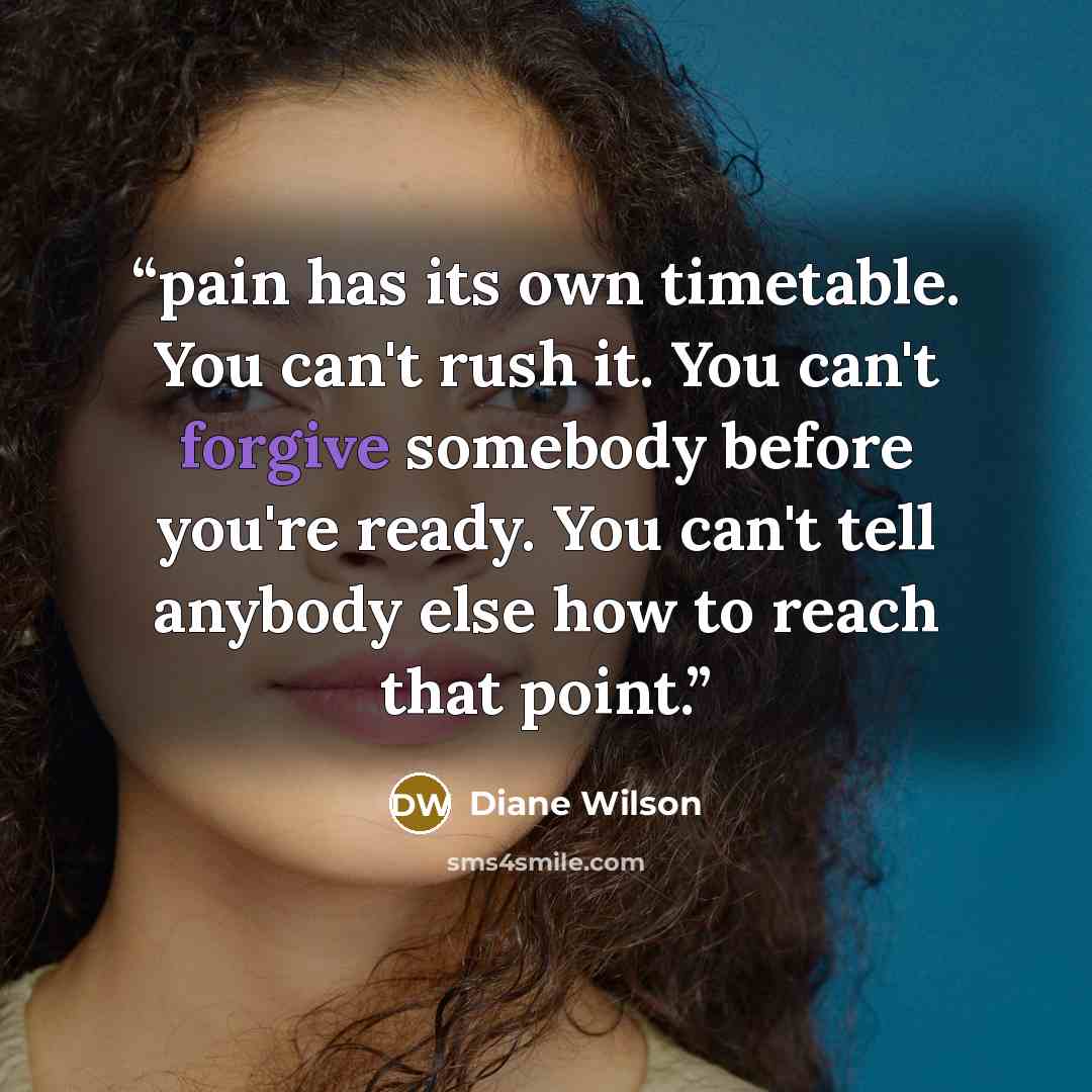 “pain has its own timetable. You can't rush it. You can't forgive somebody before you're ready. You can't tell anybody else how to reach that point.” quote by Diane Wilson