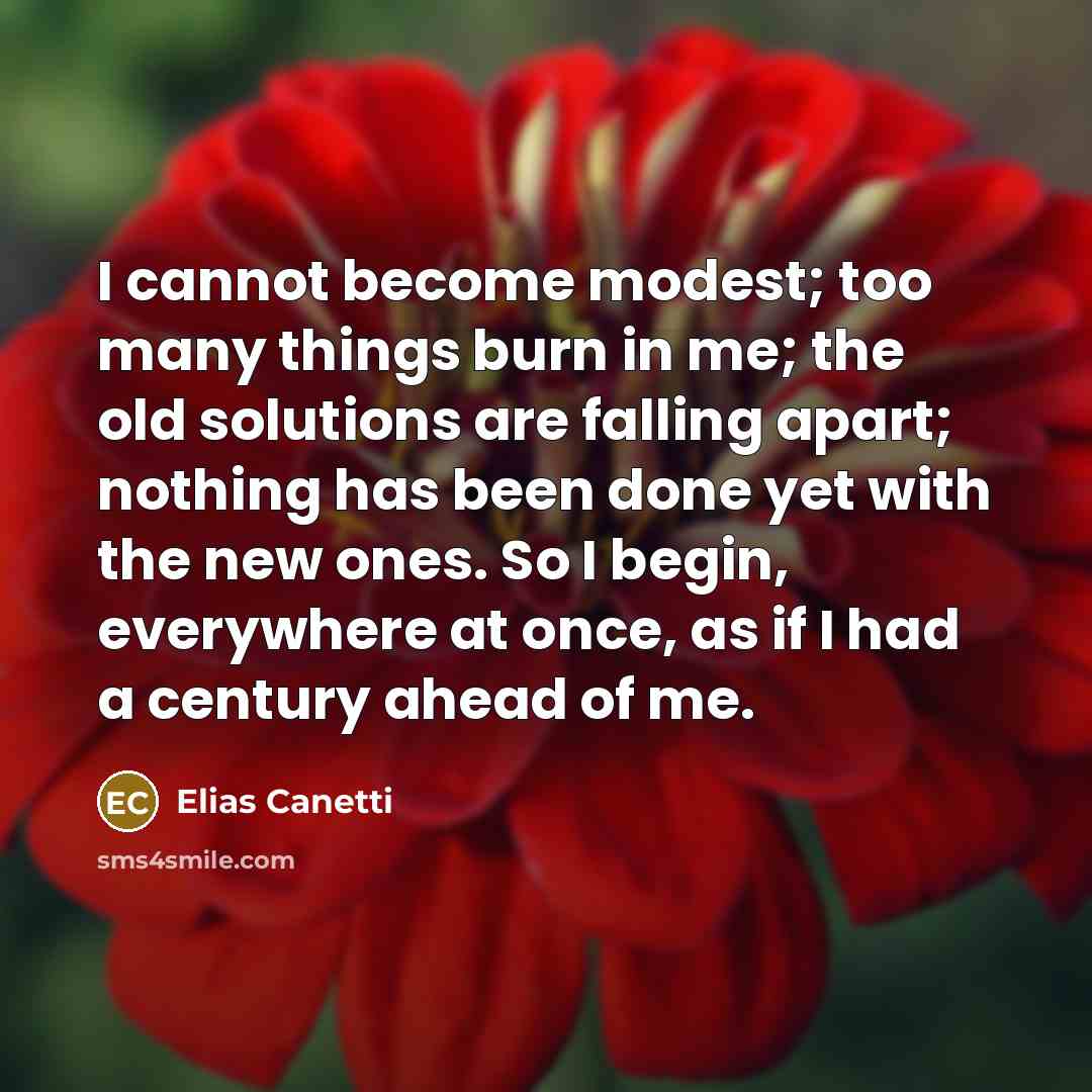 “I cannot become modest; too many things burn in me; the old solutions are falling apart; nothing has been done yet with the new ones. So I begin, everywhere at once, as if I had a century ahead of me.” quote by Elias Canetti
