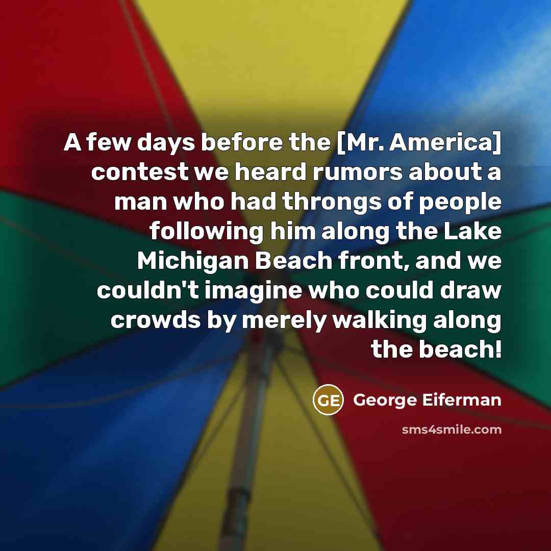 “A few days before the [Mr. America] contest we heard rumors about a man who had throngs of people following him along the Lake Michigan Beach front, and we couldn't imagine who could draw crowds by merely walking along the beach!” quote by George Eiferman