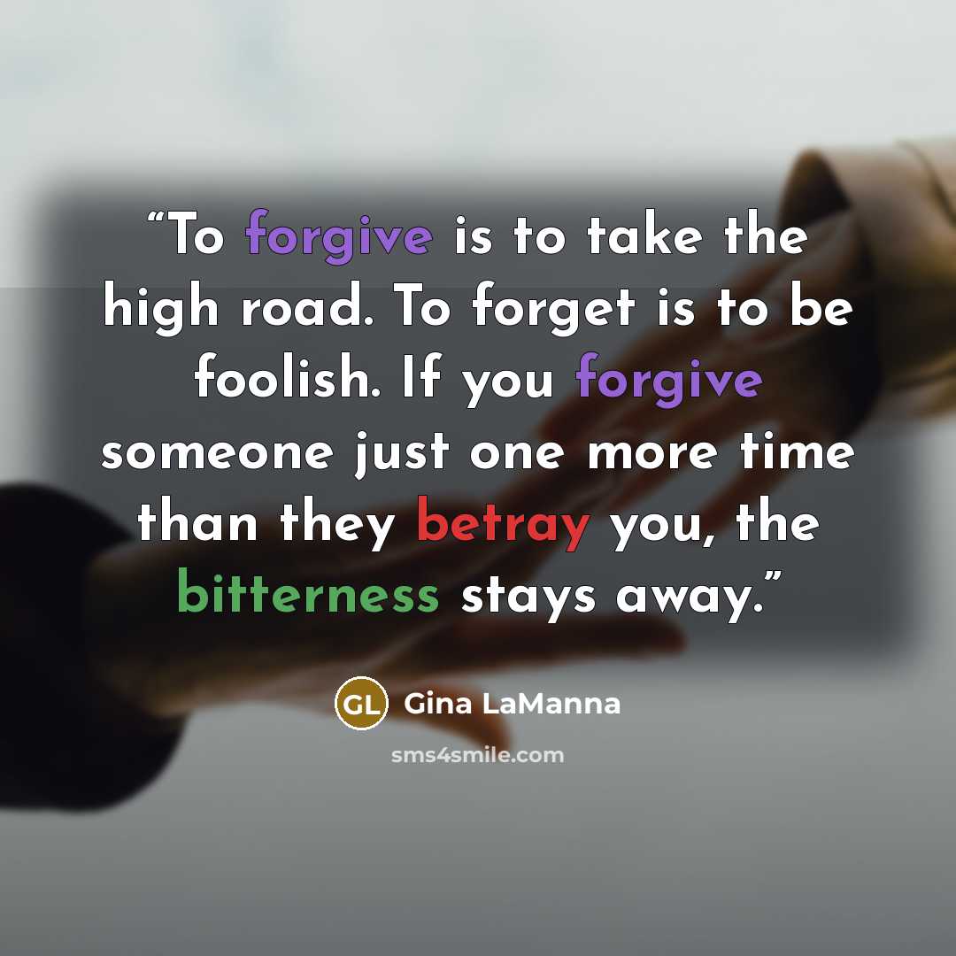 “To forgive is to take the high road. To forget is to be foolish. If you forgive someone just one more time than they betray you, the bitterness stays away.” quote by Gina LaManna