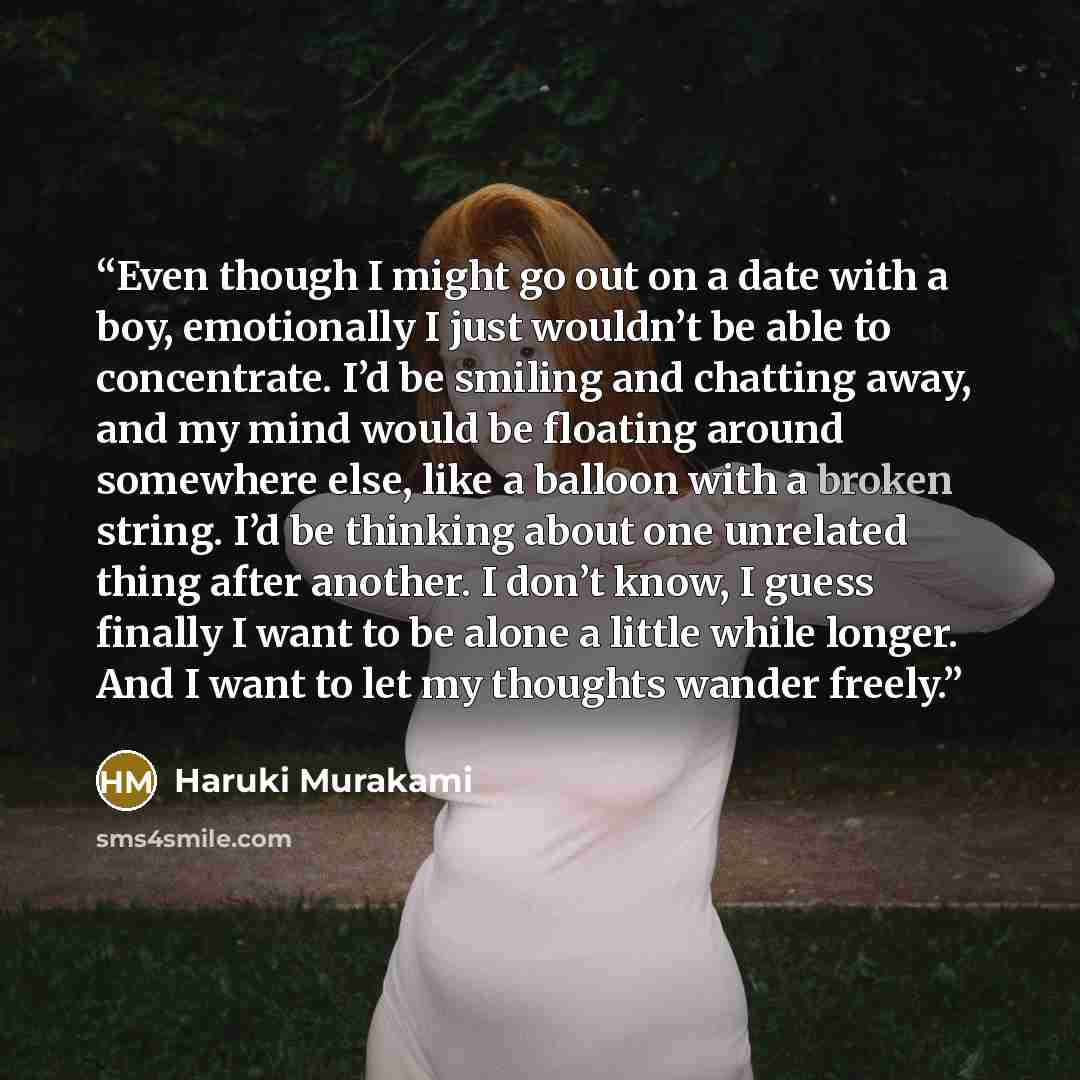 “Even though I might go out on a date with a boy, emotionally I just wouldn’t be able to concentrate. I’d be smiling and chatting away, and my mind would be floating around somewhere else, like a balloon with a broken string. I’d be thinking about one unrelated thing after another. I don’t know, I…” quote by Haruki Murakami
