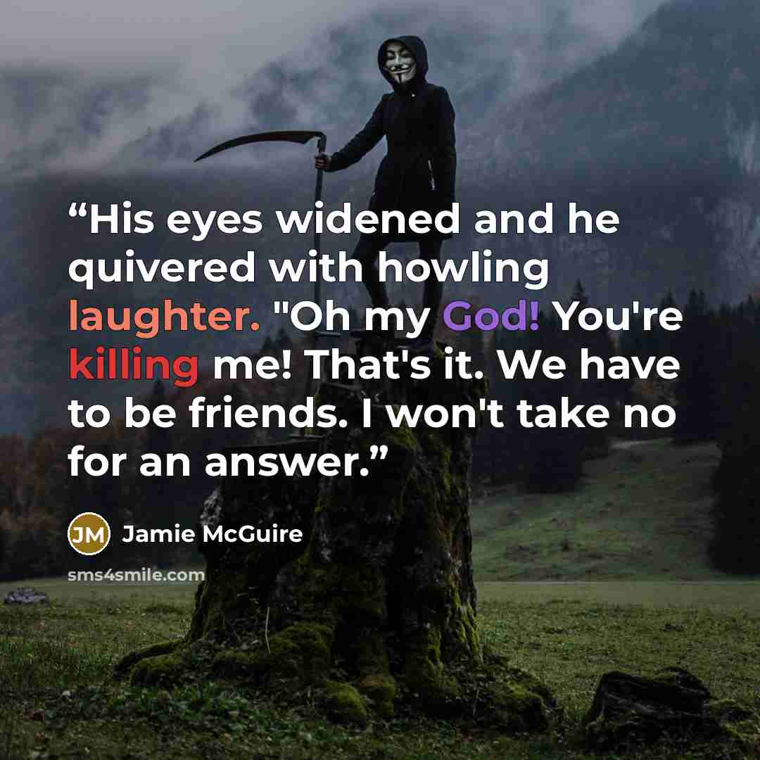 “His eyes widened and he quivered with howling laughter. "Oh my God! You're killing me! That's it. We have to be friends. I won't take no for an answer.” quote by Jamie McGuire