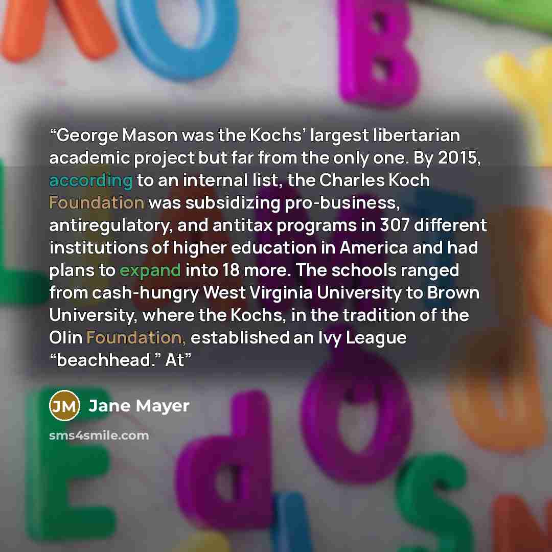 “George Mason was the Kochs’ largest libertarian academic project but far from the only one. By 2015, according to an internal list, the Charles Koch Foundation was subsidizing pro-business, antiregulatory, and antitax programs in 307 different institutions of higher education in America and had…” quote by Jane Mayer