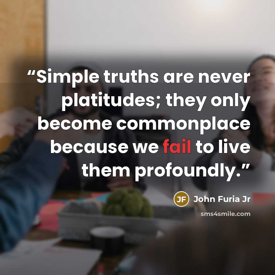 “Simple truths are never platitudes; they only become commonplace because we fail to live them profoundly.” quote by John Furia Jr