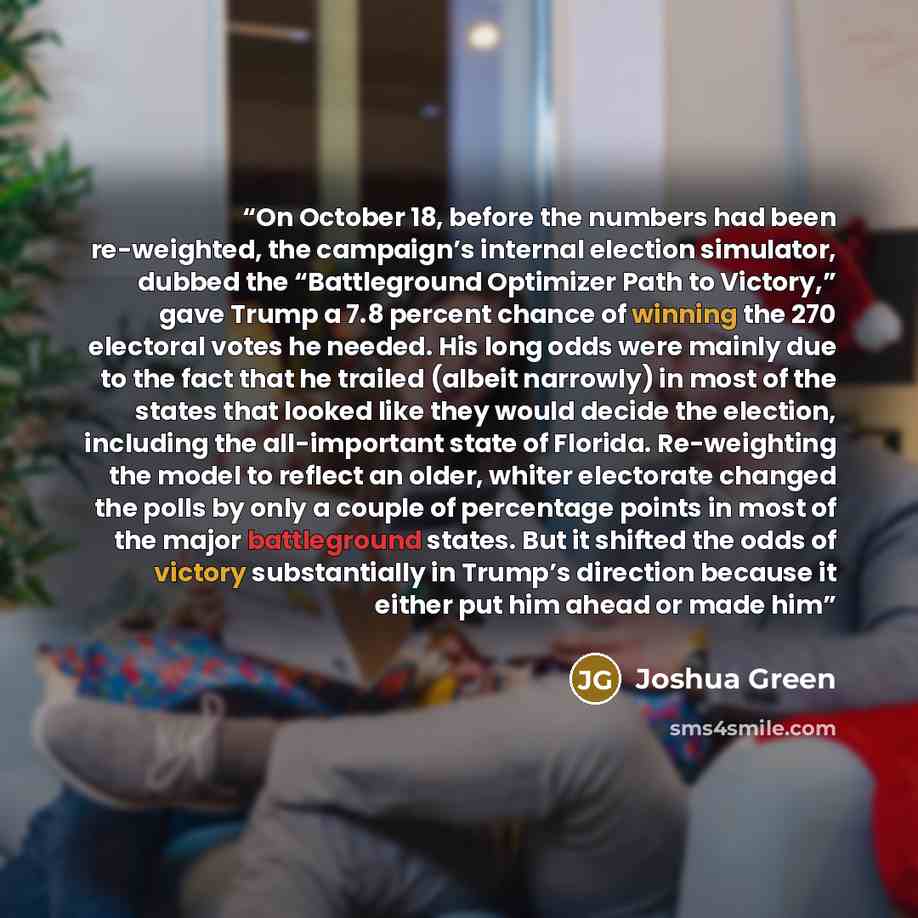 “On October 18, before the numbers had been re-weighted, the campaign’s internal election simulator, dubbed the “Battleground Optimizer Path to Victory,” gave Trump a 7.8 percent chance of winning the 270 electoral votes he needed. His long odds were mainly due to the fact that he trailed (albeit…” quote by Joshua Green