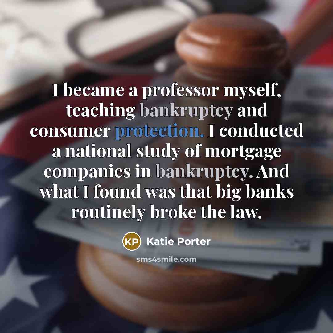 “I became a professor myself, teaching bankruptcy and consumer protection. I conducted a national study of mortgage companies in bankruptcy. And what I found was that big banks routinely broke the law.” quote by Katie Porter