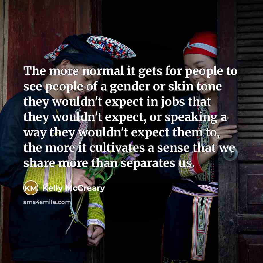 “The more normal it gets for people to see people of a gender or skin tone they wouldn't expect in jobs that they wouldn't expect, or speaking a way they wouldn't expect them to, the more it cultivates a sense that we share more than separates us.” quote by Kelly McCreary