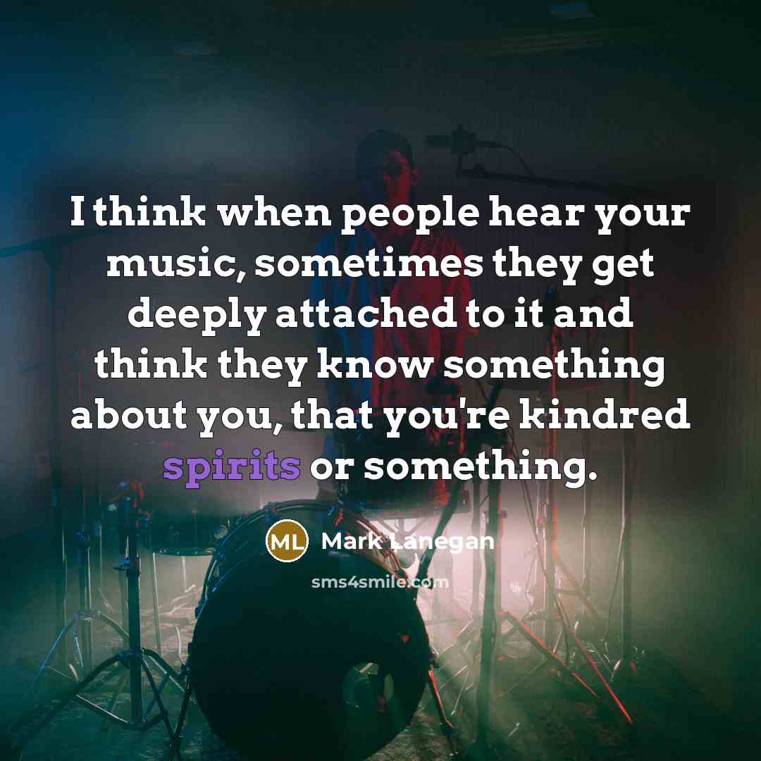“I think when people hear your music, sometimes they get deeply attached to it and think they know something about you, that you're kindred spirits or something.” quote by Mark Lanegan