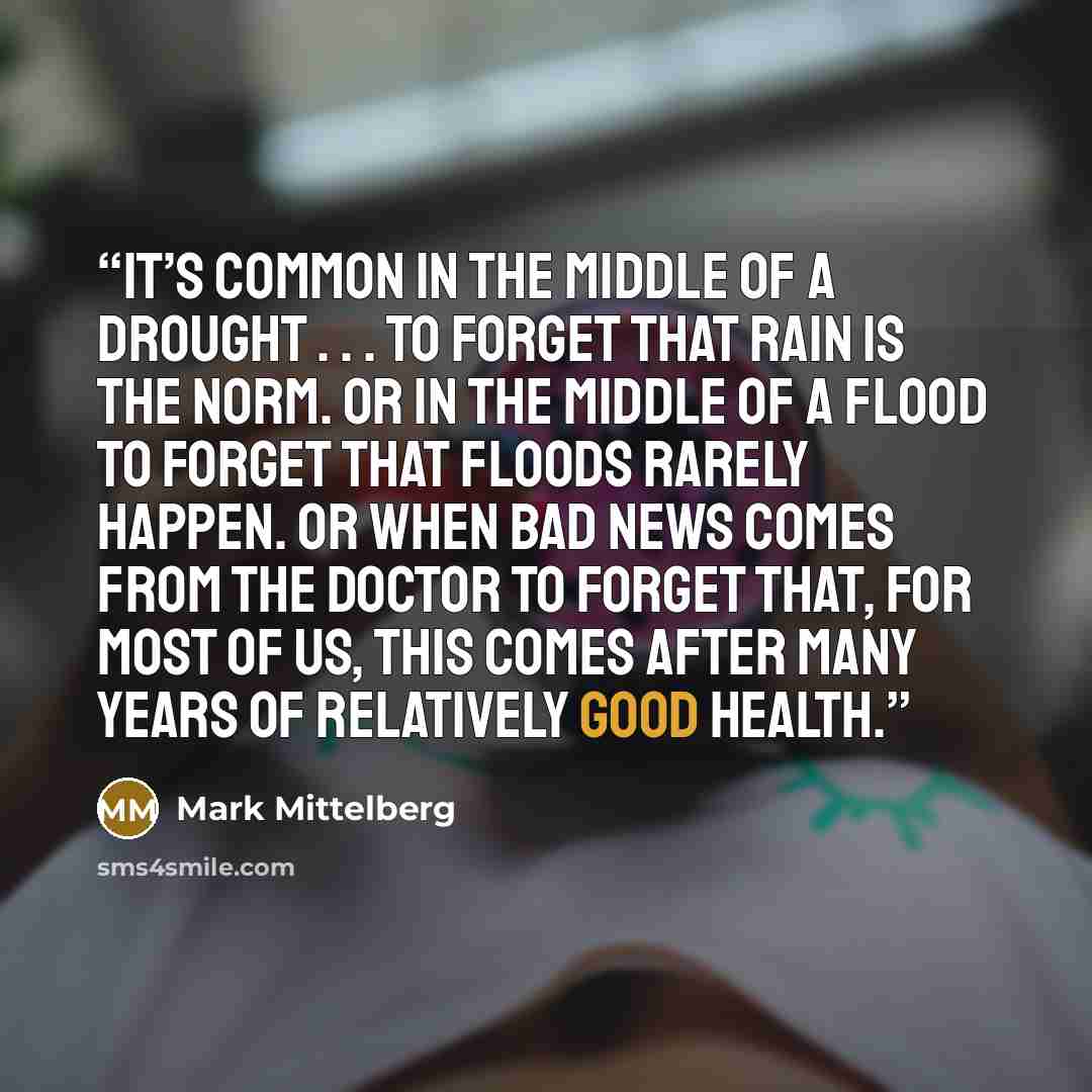“It’s common in the middle of a drought . . . to forget that rain is the norm. Or in the middle of a flood to forget that floods rarely happen. Or when bad news comes from the doctor to forget that, for most of us, this comes after many years of relatively good health.” quote by Mark Mittelberg
