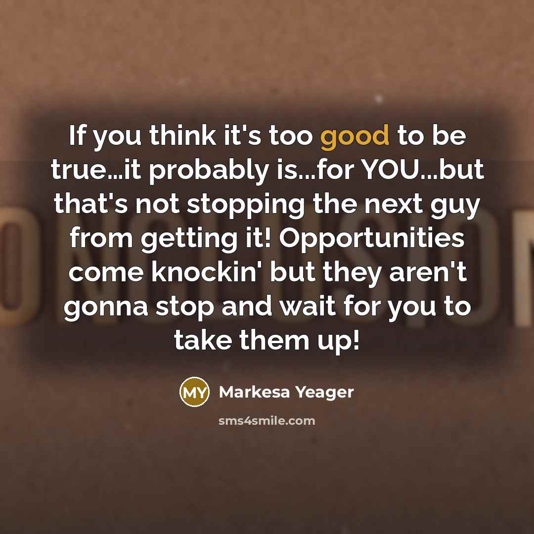 “If you think it's too good to be true…it probably is...for YOU...but that's not stopping the next guy from getting it! Opportunities come knockin' but they aren't gonna stop and wait for you to take them up!” quote by Markesa Yeager