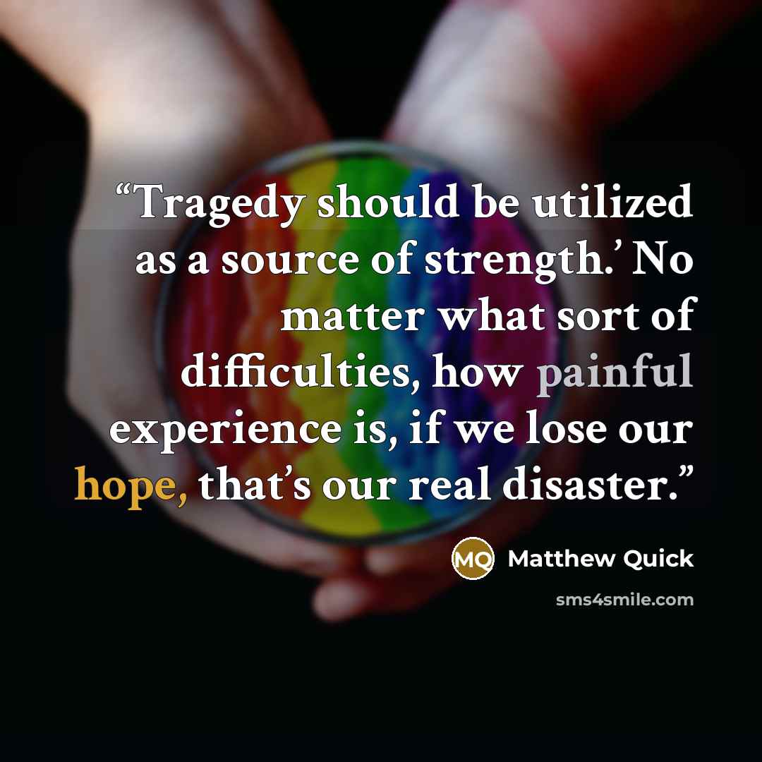 “Tragedy should be utilized as a source of strength.’ No matter what sort of difficulties, how painful experience is, if we lose our hope, that’s our real disaster.” quote by Matthew Quick