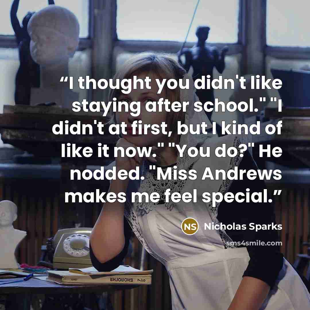 “I thought you didn't like staying after school." "I didn't at first, but I kind of like it now." "You do?" He nodded. "Miss Andrews makes me feel special.” quote by Nicholas Sparks