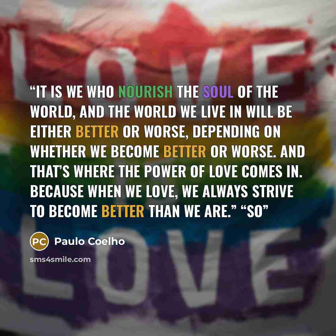 “It is we who nourish the Soul of the World, and the world we live in will be either better or worse, depending on whether we become better or worse. And that’s where the power of love comes in. Because when we love, we always strive to become better than we are.” “So” quote by Paulo Coelho