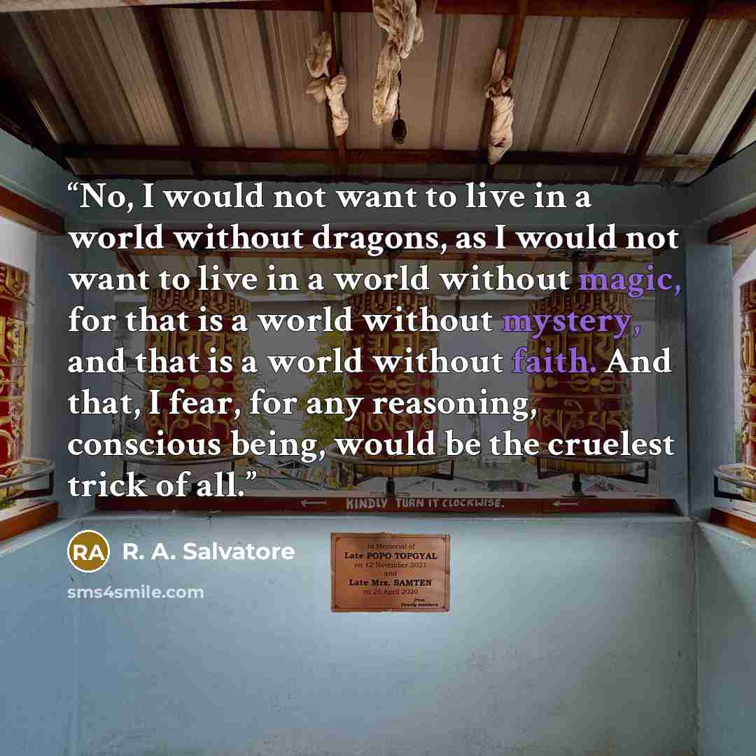 “No, I would not want to live in a world without dragons, as I would not want to live in a world without magic, for that is a world without mystery, and that is a world without faith. And that, I fear, for any reasoning, conscious being, would be the cruelest trick of all.” quote by R. A. Salvatore