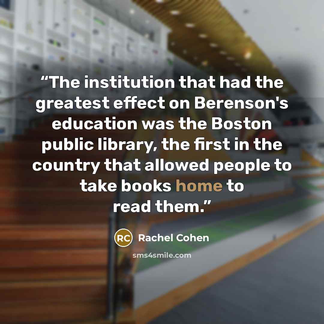 “The institution that had the greatest effect on Berenson's education was the Boston public library, the first in the country that allowed people to take books home to read them.” quote by Rachel Cohen