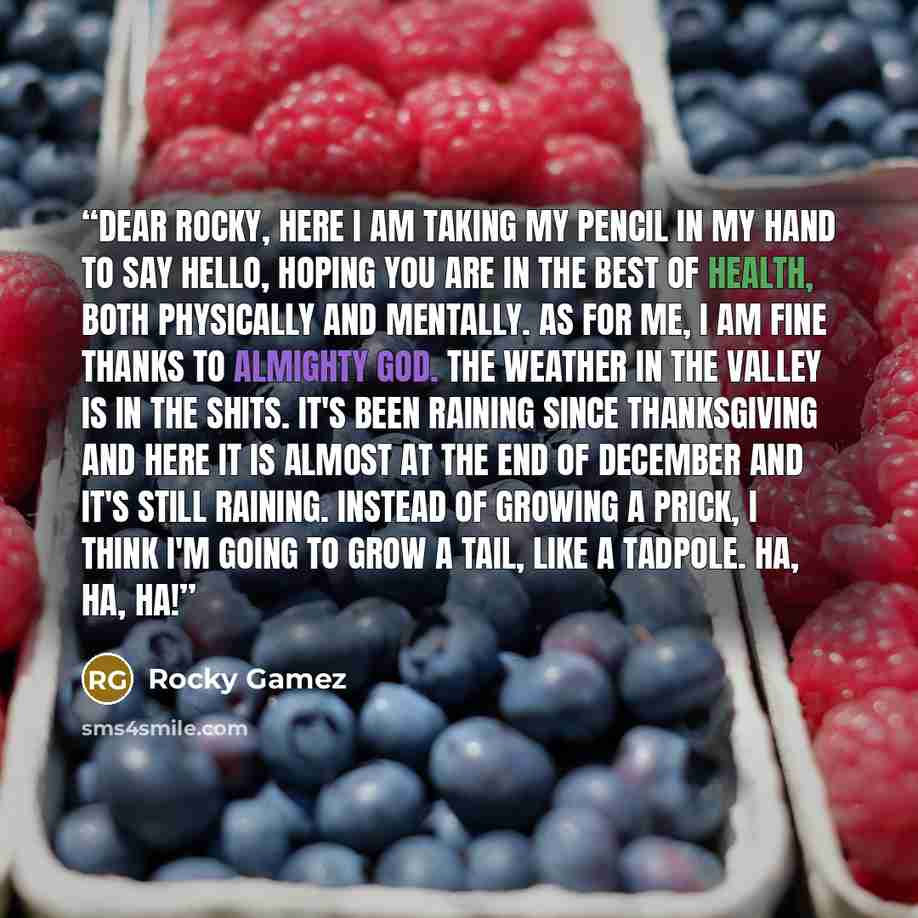 “Dear Rocky, Here I am taking my pencil in my hand to say hello, hoping you are in the best of health, both physically and mentally. As for me, I am fine thanks to Almighty God. The weather in the valley is in the shits. It's been raining since Thanksgiving and here it is almost at the end of…” quote by Rocky Gamez