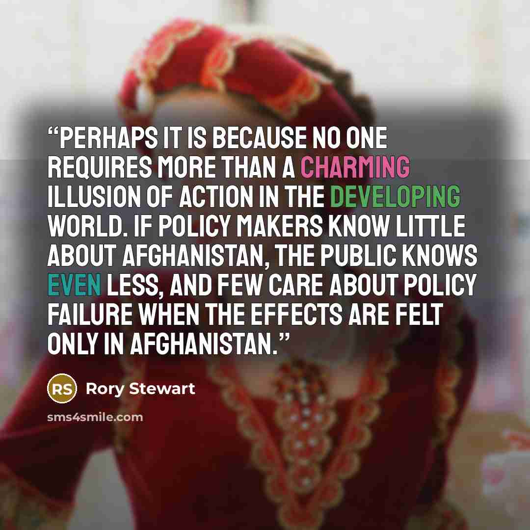 “Perhaps it is because no one requires more than a charming illusion of action in the developing world. If policy makers know little about Afghanistan, the public knows even less, and few care about policy failure when the effects are felt only in Afghanistan.” quote by Rory Stewart