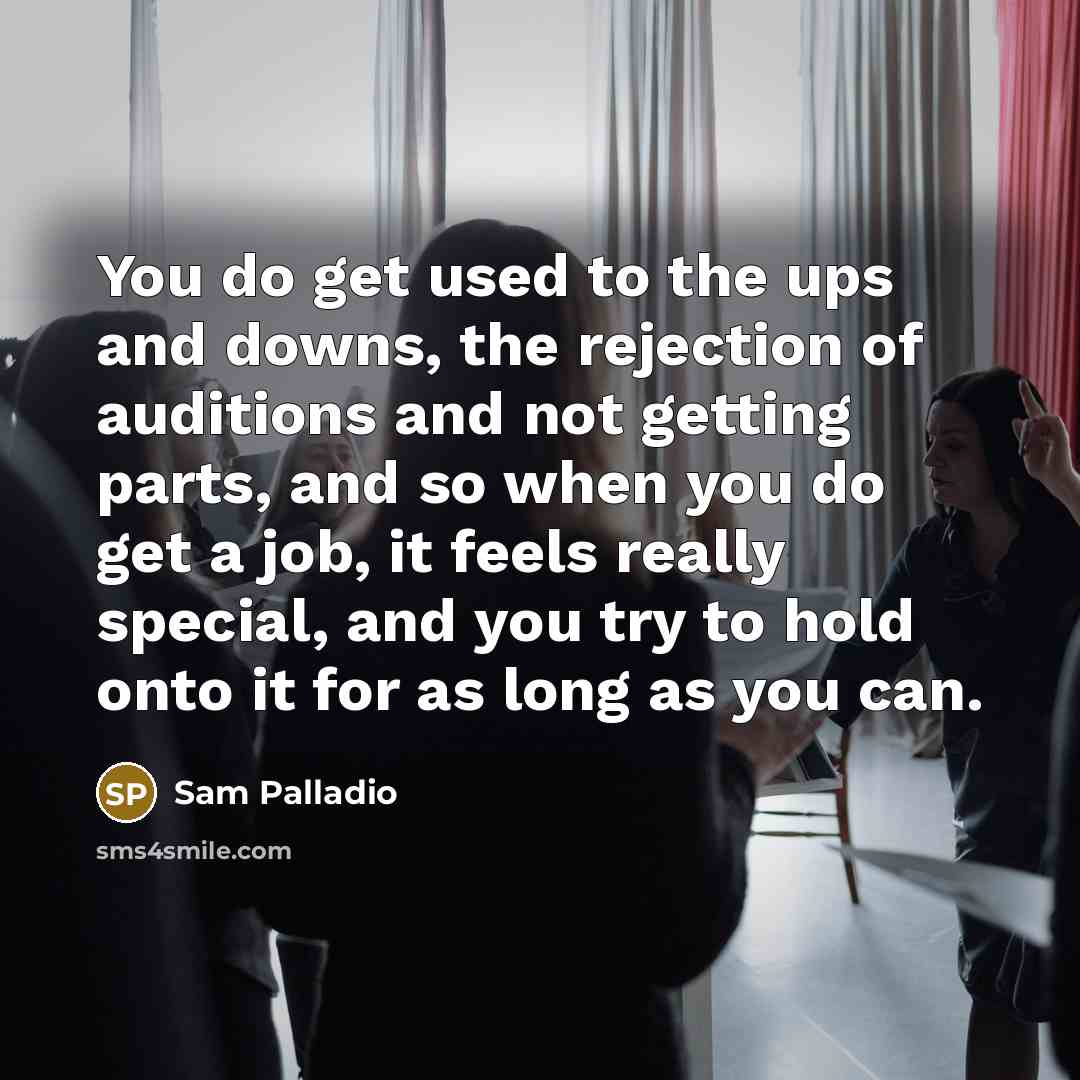 “You do get used to the ups and downs, the rejection of auditions and not getting parts, and so when you do get a job, it feels really special, and you try to hold onto it for as long as you can.” quote by Sam Palladio